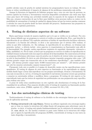 posible calcular casos de prueba de unidad mientras los programadores hacen su trabajo. De esta
forma se reduce notablemente el impacto de algunos de los problemas enumerados m´as arriba.
Aunque la literatura de Ingenier´ıa de Software propone una y otra vez este tipo de procesos, en
nuestra opini´on las t´ecnicas y herramientas concretas disponibles actualmente aun est´an muy lejos
como para hacer del testing una actividad rentable para la mayor´ıa de los equipos de desarrollo.
M´as aun, estamos convencidos de que la llave para habilitar estos procesos radica en contar con la
posibilidad de automatizar el testing de unidad de alguna forma tal que los testers puedan comenzar
a calcular los casos de prueba desde las fases iniciales del proyecto. Analizaremos una propuesta en
este sentido en cap´ıtulos posteriores.
4. Testing de distintos aspectos de un software
Hasta aqu´ı hemos tratado de manera impl´ıcita qu´e es lo que se veriﬁca en un software. Por otro
lado, hemos deﬁnido que un programa es correcto si veriﬁca su especiﬁcaci´on. Pero, ¿qu´e describe la
especiﬁcaci´on de un software? En cap´ıtulos anteriores al hablar de especiﬁcaci´on hac´ıamos referencia
´unicamente a la funci´on del software, es decir a las operaciones que el sistema debe realizar, el
orden en que debe realizarlas, etc. Sin embargo, la especiﬁcaci´on de un software, en t´erminos m´as
generales, incluye –o deber´ıa incluir– otros aspectos (o requerimientos no funcionales) m´as all´a de
la funcionalidad. Por ejemplo, suelen especiﬁcarse requisitos de seguridad, desempe˜no, tolerancia a
fallas, usabilidad, etc. Por lo tanto, al decir que un programa es correcto si veriﬁca su especiﬁcaci´on en
realidad estamos incluyendo todo esos aspectos adem´as de la funcionalidad. En consecuencia al testear
un programa deber´ıamos seleccionar casos de prueba con el objetivo de testear todos esos aspectos y
no solo la funcionalidad. Es decir no solo deber´ıamos intentar responder preguntas tales como “¿El
sistema permite cargar una transacci´on solo en las condiciones especiﬁcadas?”, sino tambi´en otras
como “¿El sistema permite cargar hasta 10.000 transacciones por minuto?”, “¿El sistema permite
que solo los usuarios autorizados carguen transacciones?”, etc.
Claramente todo esto es posible si el equipo de desarrollo cuenta con las especiﬁcaciones corre-
spondientes. El testing de algunos de estos aspectos no funcionales se ha especializado en alguna
medida dando lugar a ´areas m´as espec´ıﬁcas con sus propias metodolog´ıa, t´ecnicas y herramientas. El
caso m´as reconocido es, tal vez, el testing de seguridad el cual intenta encontrar errores que permitan
a usuarios no autorizados utilizar o modiﬁcar datos o programas. El testing de este aspecto se ha
especializado tanto que los testers de seguridad son profesionales con una preparaci´on muy espec´ıﬁca
para realizar esta tarea.
A pesar de todas estas consideraciones en este cap´ıtulo solo abordaremos el testing de la fun-
cionalidad de un software. Para mayores detalles sobre el testing de requisitos no funcionales pueden
consultarse, entre otros, [PJR08, cap´ıtulo 11] y [Pﬂ01, secciones 9.3, 9.6 y 9.9].
5. Las dos metodolog´ıas cl´asicas de testing
Tradicionalmente el testing de software se ha dividido en dos estrategias b´asicas que se supone
son de aplicaci´on universal.
Testing estructural o de caja blanca. Testear un software siguiendo esta estrategia implica
que se tiene en cuenta la estructura del c´odigo fuente del programa para seleccionar casos de
prueba –es decir, el testing est´a guiado fundamentalmente por la existencia de sentencias tipo
if, case, while, etc. En muchas ocasiones se pone tanto ´enfasis en la estructura del c´odigo
que se ignora la especiﬁcaci´on del programa [GJM91], convirtiendo al testing en una tarea un
tanto desprolija e inconsistente.
6
 