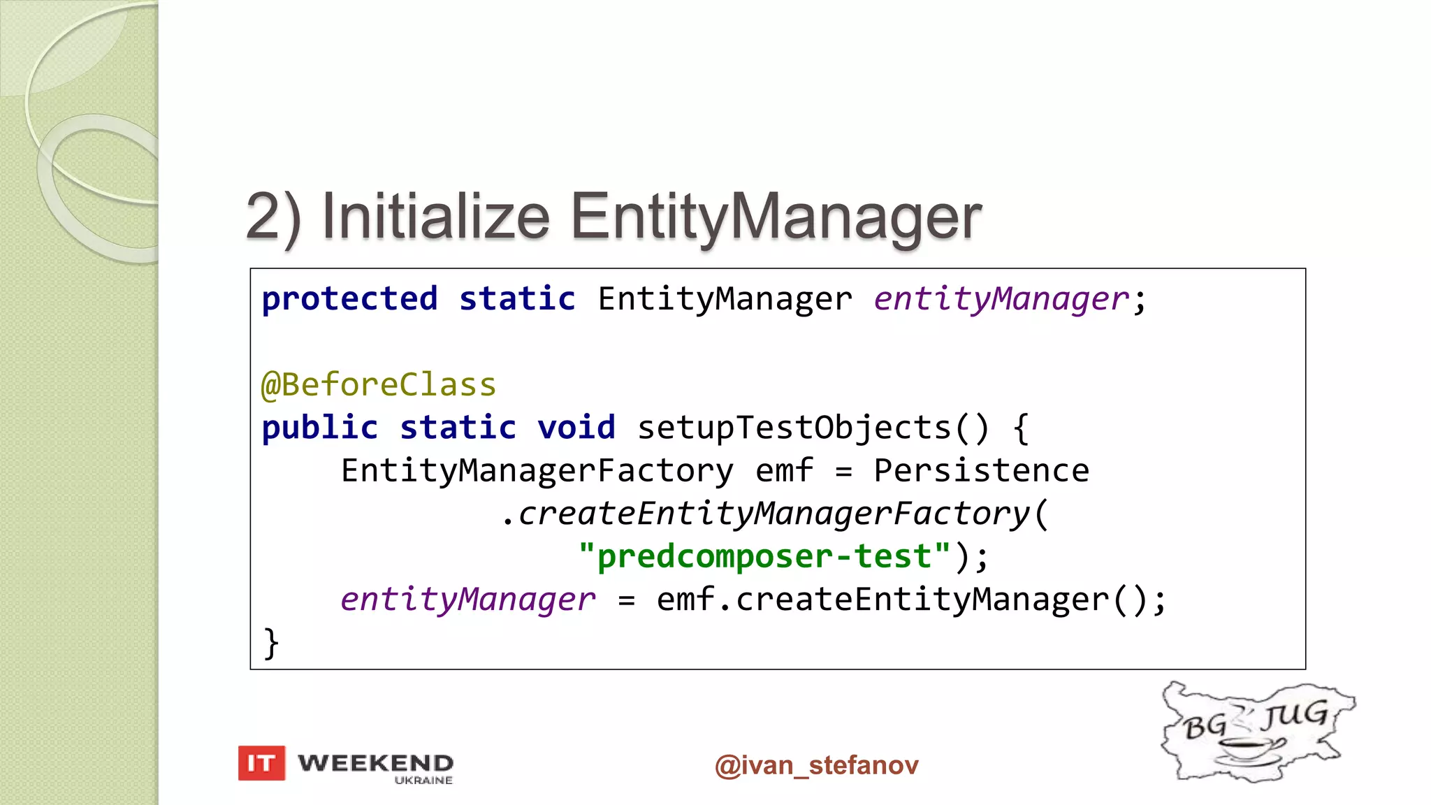 @ivan_stefanov 2) Initialize EntityManager protected static EntityManager entityManager; @BeforeClass public static void setupTestObjects() { EntityManagerFactory emf = Persistence .createEntityManagerFactory( "predcomposer-test"); entityManager = emf.createEntityManager(); } 