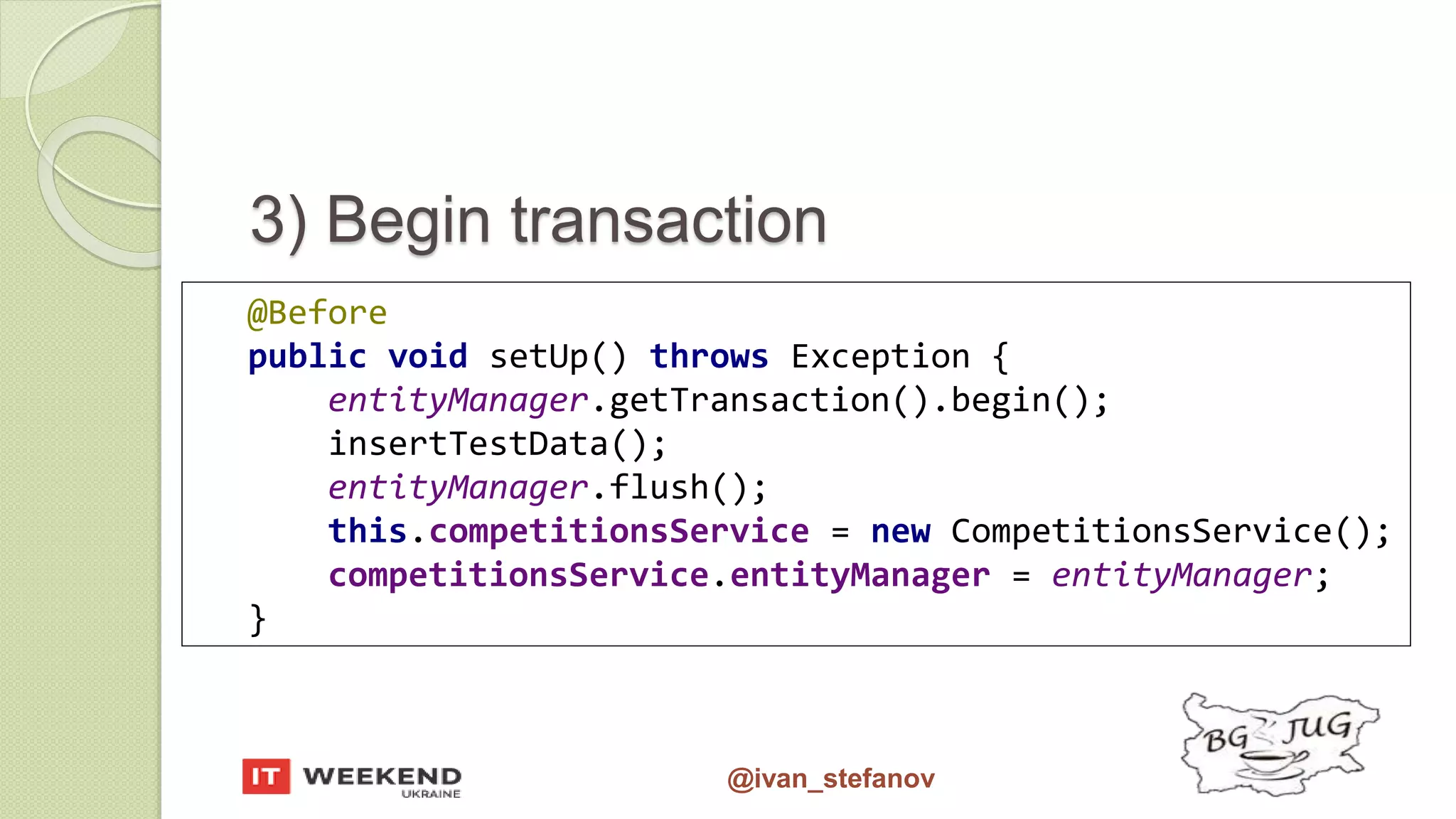 @ivan_stefanov 3) Begin transaction @Before public void setUp() throws Exception { entityManager.getTransaction().begin(); insertTestData(); entityManager.flush(); this.competitionsService = new CompetitionsService(); competitionsService.entityManager = entityManager; } 