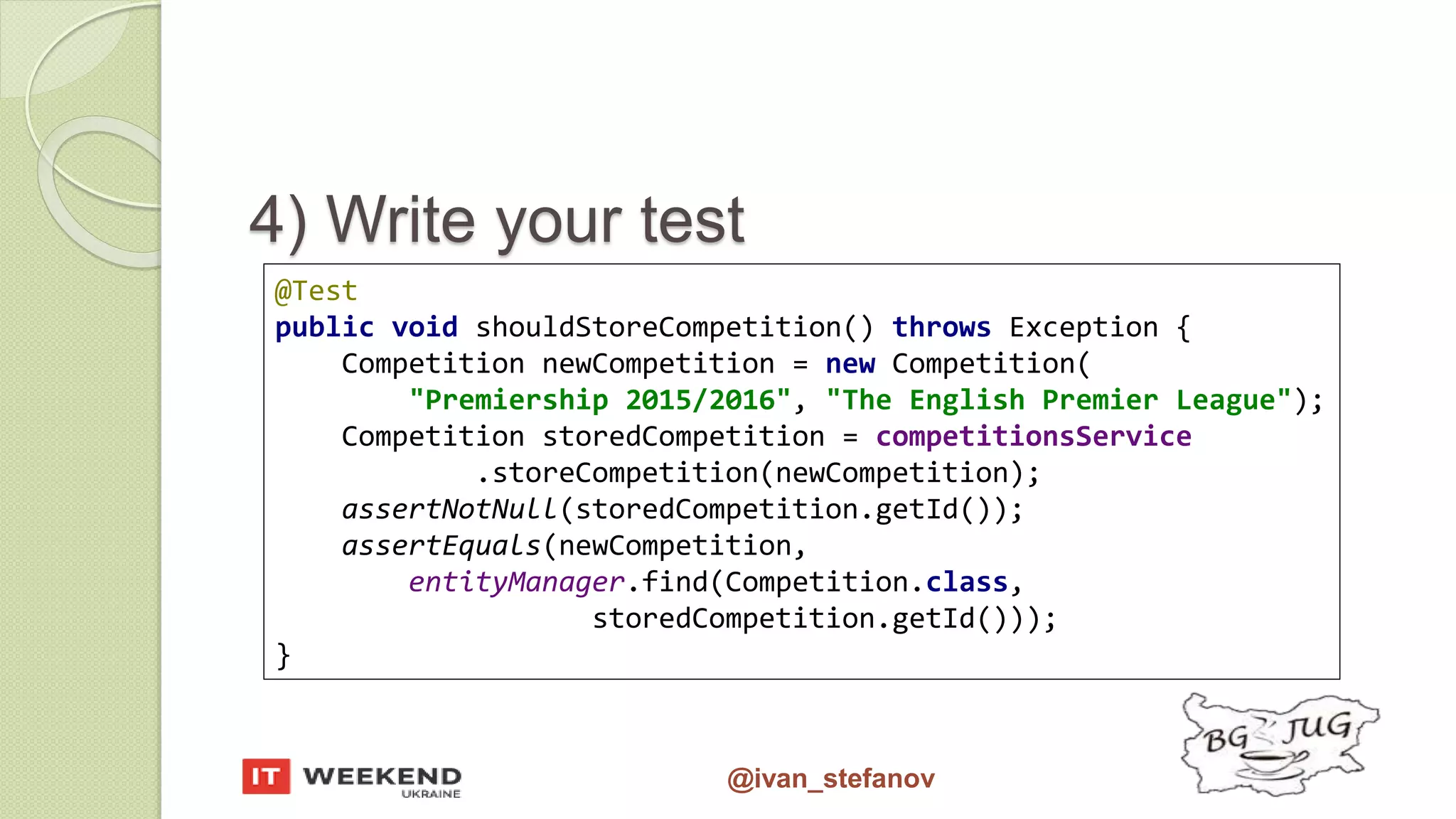 @ivan_stefanov @Test public void shouldStoreCompetition() throws Exception { Competition newCompetition = new Competition( "Premiership 2015/2016", "The English Premier League"); Competition storedCompetition = competitionsService .storeCompetition(newCompetition); assertNotNull(storedCompetition.getId()); assertEquals(newCompetition, entityManager.find(Competition.class, storedCompetition.getId())); } 4) Write your test 