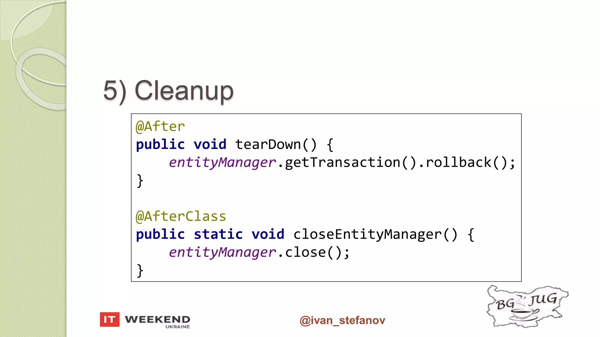 @ivan_stefanov 5) Cleanup @After public void tearDown() { entityManager.getTransaction().rollback(); } @AfterClass public static void closeEntityManager() { entityManager.close(); } 