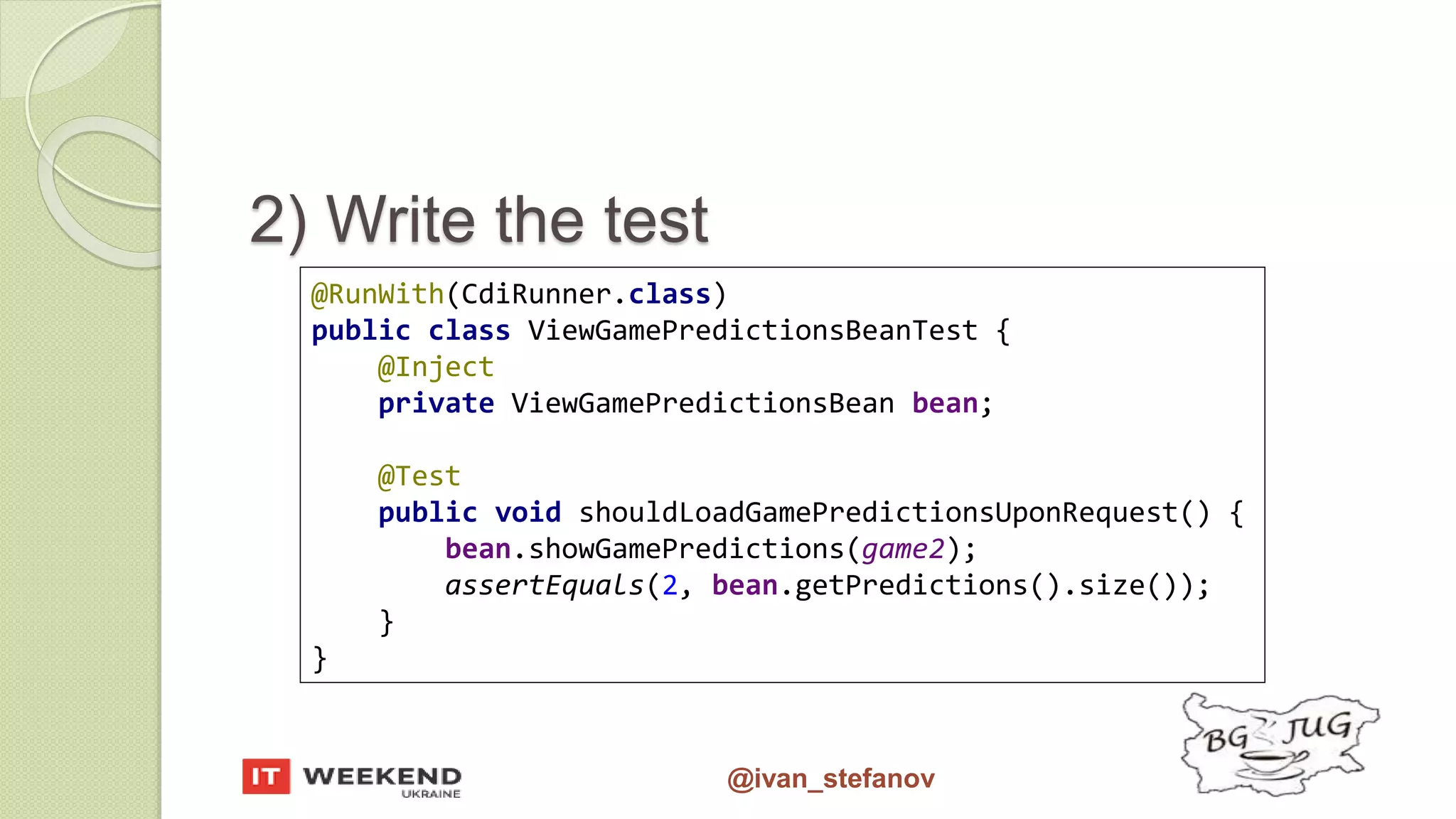 @ivan_stefanov @RunWith(CdiRunner.class) public class ViewGamePredictionsBeanTest { @Inject private ViewGamePredictionsBean bean; @Test public void shouldLoadGamePredictionsUponRequest() { bean.showGamePredictions(game2); assertEquals(2, bean.getPredictions().size()); } } 2) Write the test 