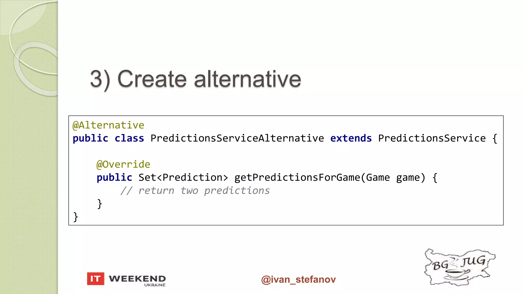 @ivan_stefanov @Alternative public class PredictionsServiceAlternative extends PredictionsService { @Override public Set<Prediction> getPredictionsForGame(Game game) { // return two predictions } } 3) Create alternative 