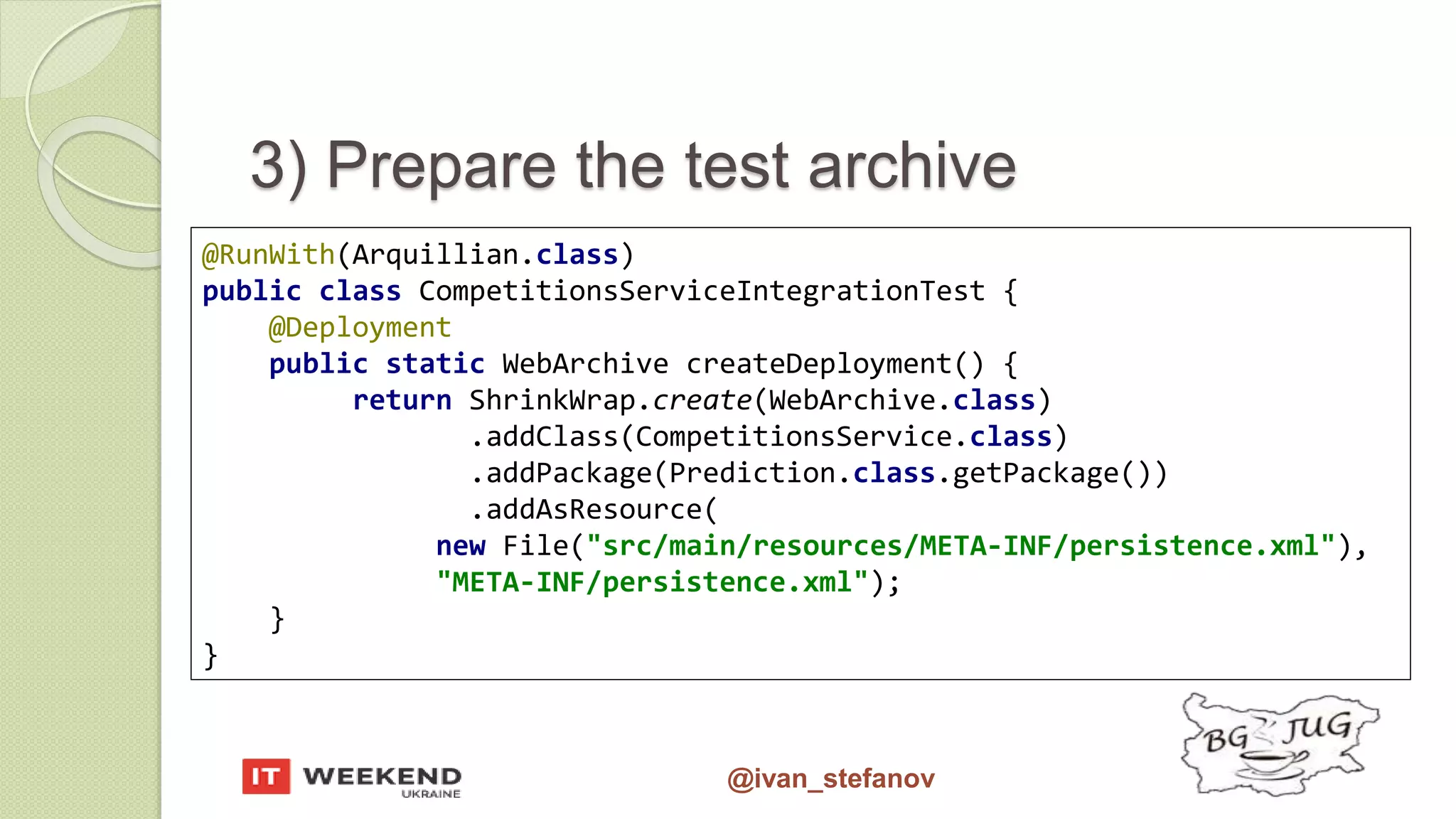@ivan_stefanov @RunWith(Arquillian.class) public class CompetitionsServiceIntegrationTest { @Deployment public static WebArchive createDeployment() { return ShrinkWrap.create(WebArchive.class) .addClass(CompetitionsService.class) .addPackage(Prediction.class.getPackage()) .addAsResource( new File("src/main/resources/META-INF/persistence.xml"), "META-INF/persistence.xml"); } } 3) Prepare the test archive 