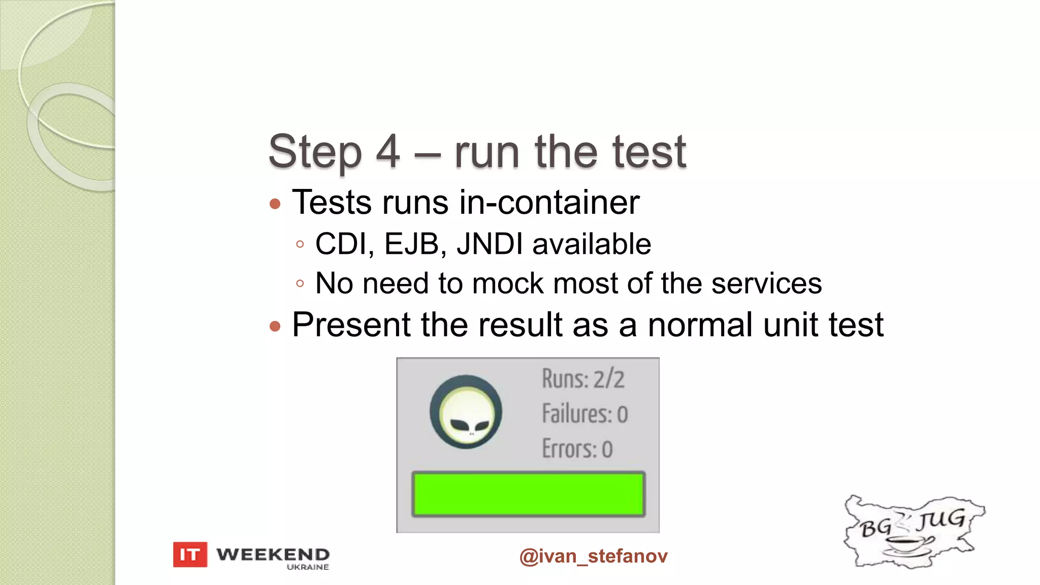 @ivan_stefanov Step 4 – run the test  Tests runs in-container ◦ CDI, EJB, JNDI available ◦ No need to mock most of the services  Present the result as a normal unit test 