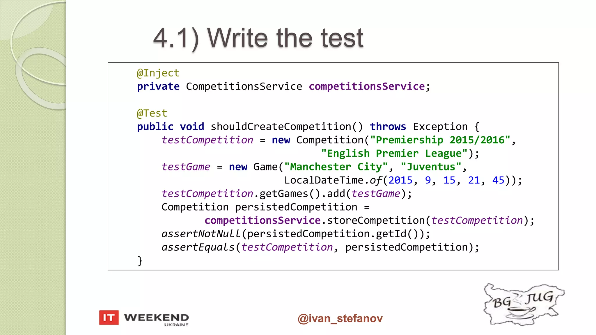 @ivan_stefanov @Inject private CompetitionsService competitionsService; @Test public void shouldCreateCompetition() throws Exception { testCompetition = new Competition("Premiership 2015/2016", "English Premier League"); testGame = new Game("Manchester City", "Juventus", LocalDateTime.of(2015, 9, 15, 21, 45)); testCompetition.getGames().add(testGame); Competition persistedCompetition = competitionsService.storeCompetition(testCompetition); assertNotNull(persistedCompetition.getId()); assertEquals(testCompetition, persistedCompetition); } 4.1) Write the test 