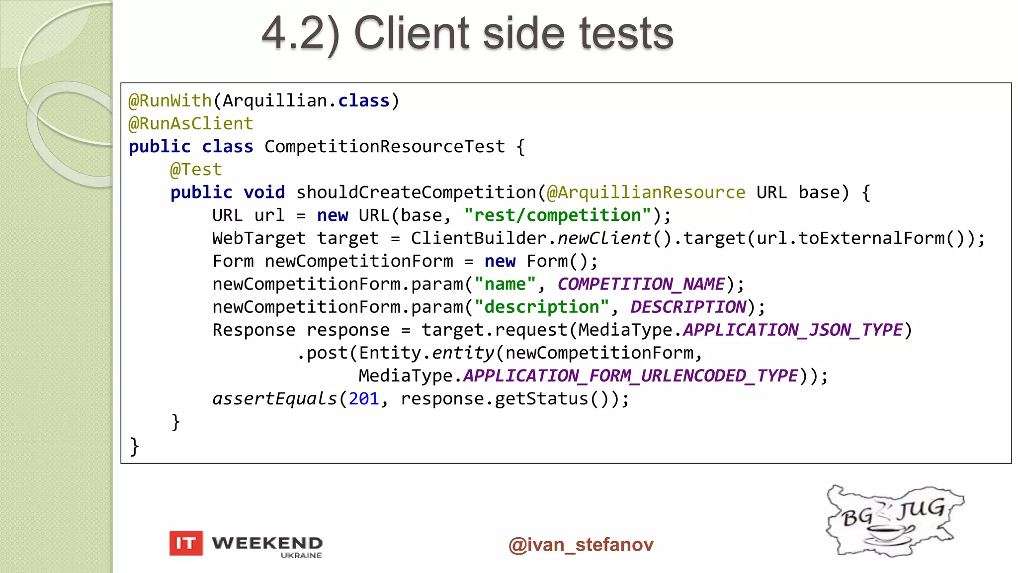 @ivan_stefanov @RunWith(Arquillian.class) @RunAsClient public class CompetitionResourceTest { @Test public void shouldCreateCompetition(@ArquillianResource URL base) { URL url = new URL(base, "rest/competition"); WebTarget target = ClientBuilder.newClient().target(url.toExternalForm()); Form newCompetitionForm = new Form(); newCompetitionForm.param("name", COMPETITION_NAME); newCompetitionForm.param("description", DESCRIPTION); Response response = target.request(MediaType.APPLICATION_JSON_TYPE) .post(Entity.entity(newCompetitionForm, MediaType.APPLICATION_FORM_URLENCODED_TYPE)); assertEquals(201, response.getStatus()); } } 4.2) Client side tests 