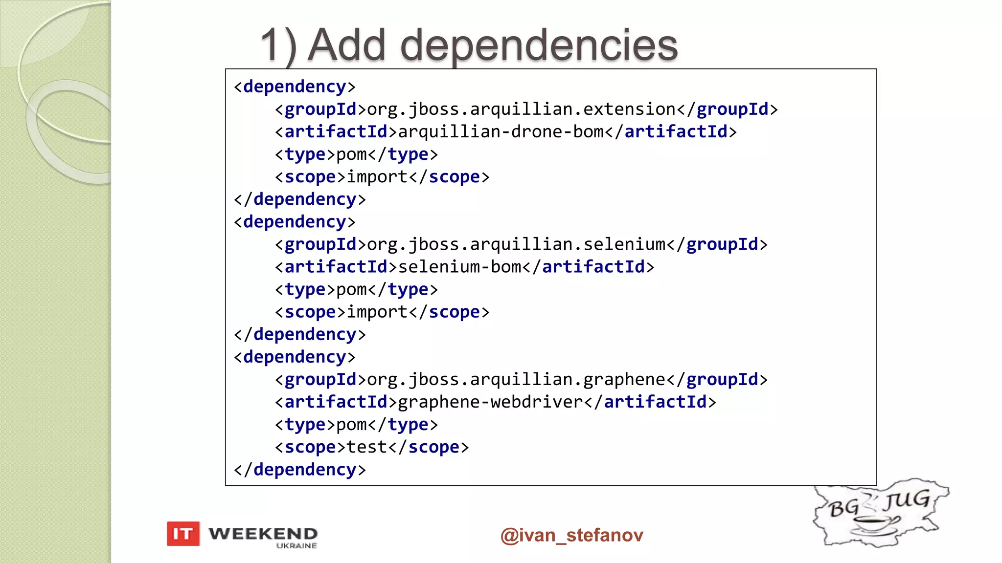 @ivan_stefanov 1) Add dependencies <dependency> <groupId>org.jboss.arquillian.extension</groupId> <artifactId>arquillian-drone-bom</artifactId> <type>pom</type> <scope>import</scope> </dependency> <dependency> <groupId>org.jboss.arquillian.selenium</groupId> <artifactId>selenium-bom</artifactId> <type>pom</type> <scope>import</scope> </dependency> <dependency> <groupId>org.jboss.arquillian.graphene</groupId> <artifactId>graphene-webdriver</artifactId> <type>pom</type> <scope>test</scope> </dependency> 