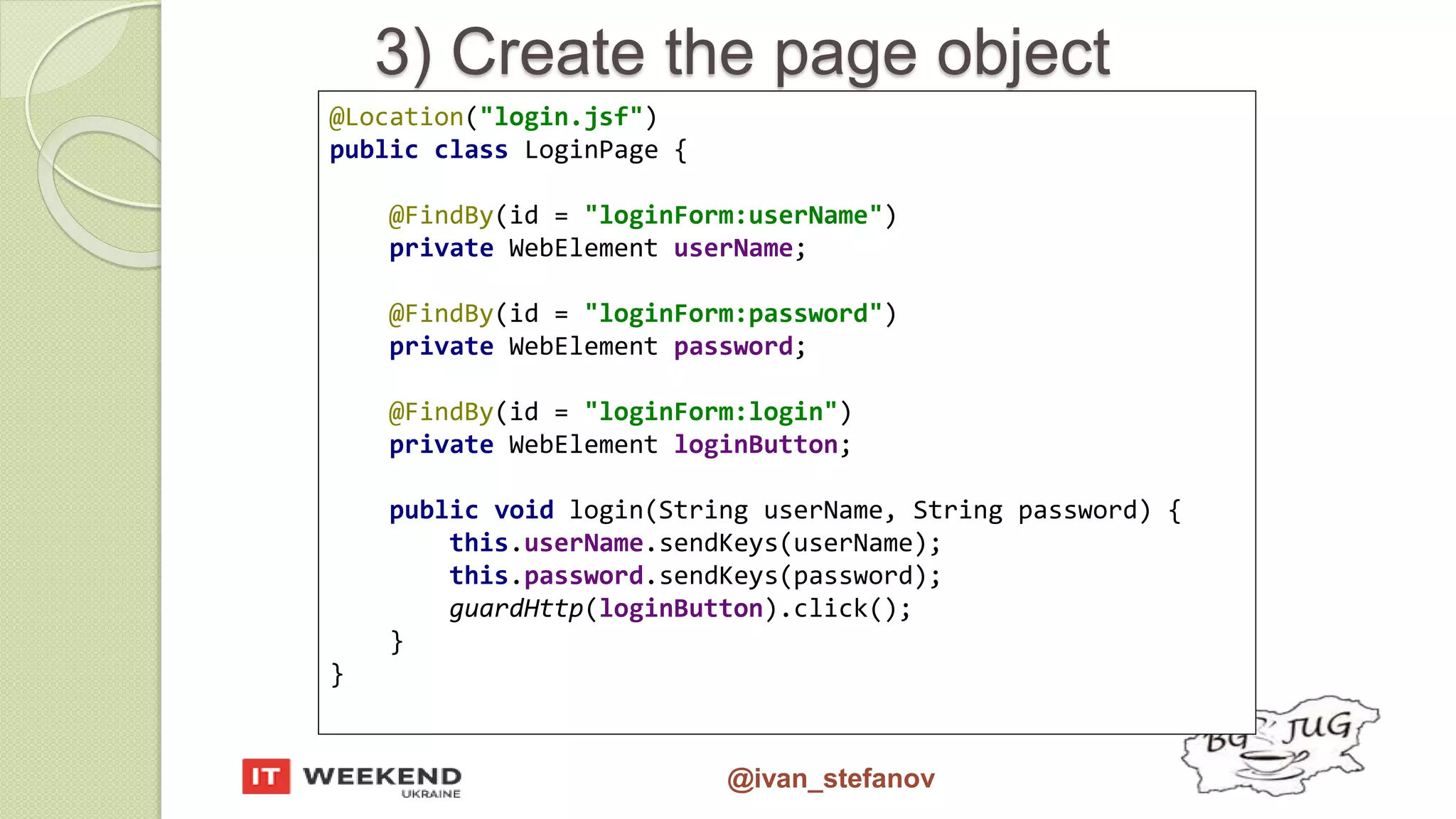 @ivan_stefanov 3) Create the page object @Location("login.jsf") public class LoginPage { @FindBy(id = "loginForm:userName") private WebElement userName; @FindBy(id = "loginForm:password") private WebElement password; @FindBy(id = "loginForm:login") private WebElement loginButton; public void login(String userName, String password) { this.userName.sendKeys(userName); this.password.sendKeys(password); guardHttp(loginButton).click(); } } 