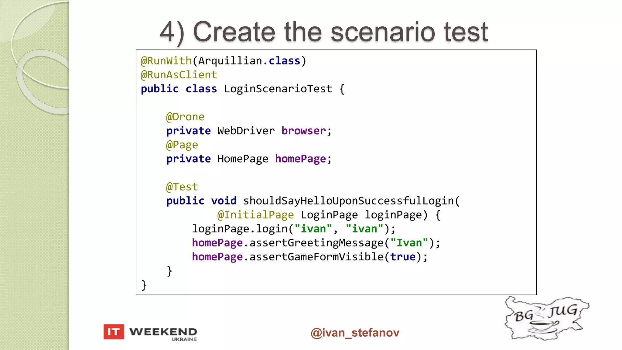 @ivan_stefanov 4) Create the scenario test @RunWith(Arquillian.class) @RunAsClient public class LoginScenarioTest { @Drone private WebDriver browser; @Page private HomePage homePage; @Test public void shouldSayHelloUponSuccessfulLogin( @InitialPage LoginPage loginPage) { loginPage.login("ivan", "ivan"); homePage.assertGreetingMessage("Ivan"); homePage.assertGameFormVisible(true); } } 