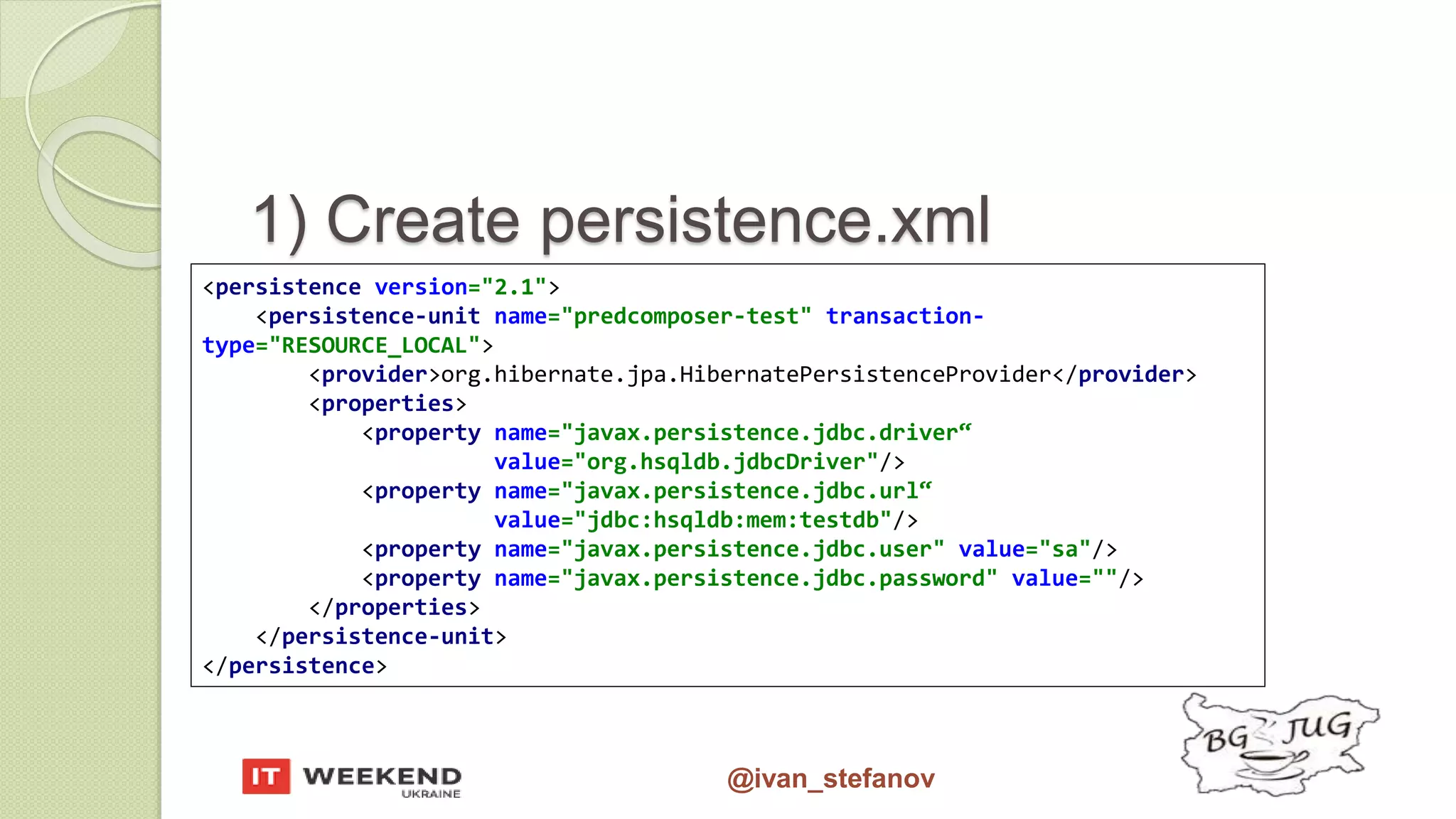 @ivan_stefanov 1) Create persistence.xml <persistence version="2.1"> <persistence-unit name="predcomposer-test" transaction- type="RESOURCE_LOCAL"> <provider>org.hibernate.jpa.HibernatePersistenceProvider</provider> <properties> <property name="javax.persistence.jdbc.driver“ value="org.hsqldb.jdbcDriver"/> <property name="javax.persistence.jdbc.url“ value="jdbc:hsqldb:mem:testdb"/> <property name="javax.persistence.jdbc.user" value="sa"/> <property name="javax.persistence.jdbc.password" value=""/> </properties> </persistence-unit> </persistence> 