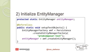 @ivan_stefanov
2) Initialize EntityManager
protected static EntityManager entityManager;
@BeforeClass
public static void setupTestObjects() {
EntityManagerFactory emf = Persistence
.createEntityManagerFactory(
"predcomposer-test");
entityManager = emf.createEntityManager();
}
 