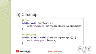@ivan_stefanov
5) Cleanup
@After
public void tearDown() {
entityManager.getTransaction().rollback();
}
@AfterClass
public static void closeEntityManager() {
entityManager.close();
}
 