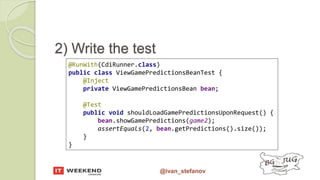 @ivan_stefanov
@RunWith(CdiRunner.class)
public class ViewGamePredictionsBeanTest {
@Inject
private ViewGamePredictionsBean bean;
@Test
public void shouldLoadGamePredictionsUponRequest() {
bean.showGamePredictions(game2);
assertEquals(2, bean.getPredictions().size());
}
}
2) Write the test
 