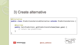 @ivan_stefanov
@Alternative
public class PredictionsServiceAlternative extends PredictionsService {
@Override
public Set<Prediction> getPredictionsForGame(Game game) {
// return two predictions
}
}
3) Create alternative
 