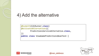 @ivan_stefanov
@RunWith(CdiRunner.class)
@ActivatedAlternatives({
PredictionsServiceAlternative.class,
})
public class ViewGamePredictionsBeanTest {
4) Add the alternative
 