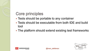 @ivan_stefanov
Core principles
 Tests should be portable to any container
 Tests should be executable from both IDE and build
tool
 The platform should extend existing test frameworks
 