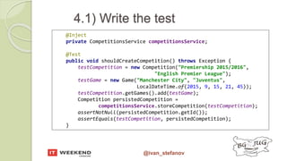 @ivan_stefanov
@Inject
private CompetitionsService competitionsService;
@Test
public void shouldCreateCompetition() throws Exception {
testCompetition = new Competition("Premiership 2015/2016",
"English Premier League");
testGame = new Game("Manchester City", "Juventus",
LocalDateTime.of(2015, 9, 15, 21, 45));
testCompetition.getGames().add(testGame);
Competition persistedCompetition =
competitionsService.storeCompetition(testCompetition);
assertNotNull(persistedCompetition.getId());
assertEquals(testCompetition, persistedCompetition);
}
4.1) Write the test
 