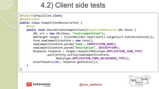 @ivan_stefanov
@RunWith(Arquillian.class)
@RunAsClient
public class CompetitionResourceTest {
@Test
public void shouldCreateCompetition(@ArquillianResource URL base) {
URL url = new URL(base, "rest/competition");
WebTarget target = ClientBuilder.newClient().target(url.toExternalForm());
Form newCompetitionForm = new Form();
newCompetitionForm.param("name", COMPETITION_NAME);
newCompetitionForm.param("description", DESCRIPTION);
Response response = target.request(MediaType.APPLICATION_JSON_TYPE)
.post(Entity.entity(newCompetitionForm,
MediaType.APPLICATION_FORM_URLENCODED_TYPE));
assertEquals(201, response.getStatus());
}
}
4.2) Client side tests
 