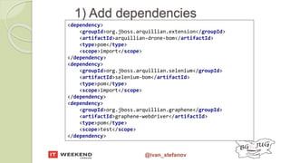 @ivan_stefanov
1) Add dependencies
<dependency>
<groupId>org.jboss.arquillian.extension</groupId>
<artifactId>arquillian-drone-bom</artifactId>
<type>pom</type>
<scope>import</scope>
</dependency>
<dependency>
<groupId>org.jboss.arquillian.selenium</groupId>
<artifactId>selenium-bom</artifactId>
<type>pom</type>
<scope>import</scope>
</dependency>
<dependency>
<groupId>org.jboss.arquillian.graphene</groupId>
<artifactId>graphene-webdriver</artifactId>
<type>pom</type>
<scope>test</scope>
</dependency>
 