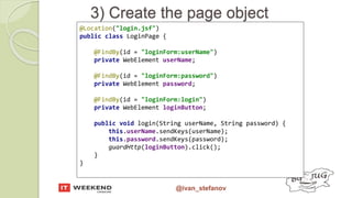 @ivan_stefanov
3) Create the page object
@Location("login.jsf")
public class LoginPage {
@FindBy(id = "loginForm:userName")
private WebElement userName;
@FindBy(id = "loginForm:password")
private WebElement password;
@FindBy(id = "loginForm:login")
private WebElement loginButton;
public void login(String userName, String password) {
this.userName.sendKeys(userName);
this.password.sendKeys(password);
guardHttp(loginButton).click();
}
}
 