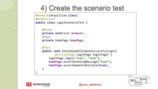 @ivan_stefanov
4) Create the scenario test
@RunWith(Arquillian.class)
@RunAsClient
public class LoginScenarioTest {
@Drone
private WebDriver browser;
@Page
private HomePage homePage;
@Test
public void shouldSayHelloUponSuccessfulLogin(
@InitialPage LoginPage loginPage) {
loginPage.login("ivan", "ivan");
homePage.assertGreetingMessage("Ivan");
homePage.assertGameFormVisible(true);
}
}
 