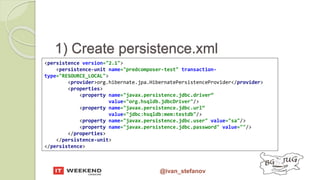 @ivan_stefanov
1) Create persistence.xml
<persistence version="2.1">
<persistence-unit name="predcomposer-test" transaction-
type="RESOURCE_LOCAL">
<provider>org.hibernate.jpa.HibernatePersistenceProvider</provider>
<properties>
<property name="javax.persistence.jdbc.driver“
value="org.hsqldb.jdbcDriver"/>
<property name="javax.persistence.jdbc.url“
value="jdbc:hsqldb:mem:testdb"/>
<property name="javax.persistence.jdbc.user" value="sa"/>
<property name="javax.persistence.jdbc.password" value=""/>
</properties>
</persistence-unit>
</persistence>
 