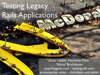 Testing Legacy
Rails Applications




                  Evan ‘rabble’ Henshaw-Plath
                       Yahoo! Brickhouse
               anarchogeek.com - testingrails.com
            presentation slides - slideshare.net/rabble