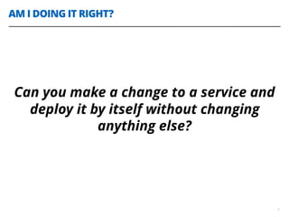 AM I DOING IT RIGHT?
5
Can you make a change to a service and
deploy it by itself without changing
anything else?
 