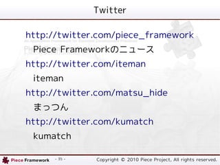 Twitter

http://twitter.com/piece_framework
 Piece FrameworkΥ˥`
http://twitter.com/iteman
 iteman
http://twitter.com/matsu_hide
 ޤäĤ
http://twitter.com/kumatch
 kumatch

      - 35 -   Copyright ? 2010 Piece Project, All rights reserved.
 