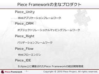 Piece Frameworkʥץ
Piece_Unity
 Webץꥱ`ե``

Piece_ORM
 ֥ȥ`ʥޥåԥ󥰥ե``

Piece_Right
 Хǩ`ե``

Piece_Flow
 Webե`󥸥

Piece_IDE
 EclipseϤ˘B줿Piece Frameworkνy_kh
     - 5 -     Copyright ? 2010 Piece Project, All rights reserved.
 