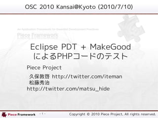OSC 2010 Kansai@Kyoto (2010/7/10)




 Eclipse PDT + MakeGood
  によるPHPコードのテスト
Piece Project
 久保敦啓 http://twitter.com/iteman
 松藤秀治
http://twitter.com/matsu_hide



    - 1 -       Copyright © 2010 Piece Project, All rights reserved.
 