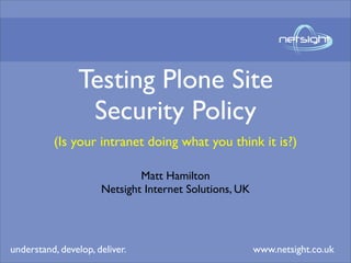 Testing Plone Site
                 Security Policy
          (Is your intranet doing what you think it is?)

                              Matt Hamilton
                      Netsight Internet Solutions, UK




understand, develop, deliver.                           www.netsight.co.uk