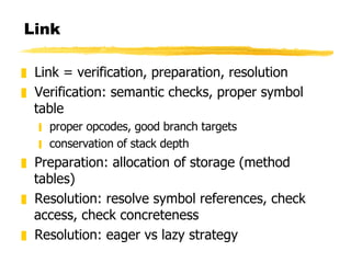 Link Link = verification, preparation, resolution Verification: semantic checks, proper symbol table proper opcodes, good branch targets conservation of stack depth Preparation: allocation of storage (method tables) Resolution: resolve symbol references, check access, check concreteness Resolution: eager vs lazy strategy 