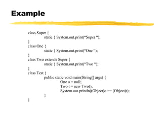 Example class Super { static { System.out.print(“Super “); } class One { static { System.out.print(“One “); } class Two extends Super { static { System.out.print(“Two “); } class Test { public static void main(String[] args) { One o = null; Two t = new Two(); System.out.println((Object)o == (Object)t); } } 