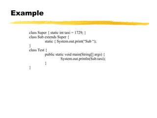 Example class Super { static int taxi = 1729; } class Sub extends Super { static { System.out.print(“Sub “); } class Test { public static void main(String[] args) { System.out.println(Sub.taxi); } } 