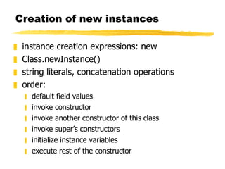 Creation of new instances instance creation expressions: new Class.newInstance() string literals, concatenation operations order: default field values invoke constructor invoke another constructor of this class invoke super’s constructors initialize instance variables execute rest of the constructor 