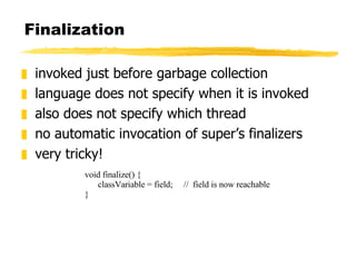 Finalization invoked just before garbage collection language does not specify when it is invoked also does not specify which thread no automatic invocation of super’s finalizers very tricky! void finalize() { classVariable = field;  //  field is now reachable } 