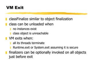 VM Exit classFinalize similar to object finalization class can be unloaded when no instances exist class object is unreachable VM exits when: all its threads terminate Runtime.exit or System.exit assuming it is secure finalizers can be optionally invoked on all objects just before exit 