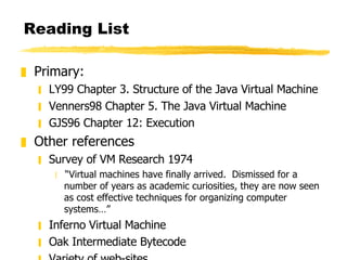 Reading List Primary: LY99 Chapter 3. Structure of the Java Virtual Machine Venners98 Chapter 5. The Java Virtual Machine GJS96 Chapter 12: Execution Other references Survey of VM Research 1974 “ Virtual machines have finally arrived.  Dismissed for a number of years as academic curiosities, they are now seen as cost effective techniques for organizing computer systems…” Inferno Virtual Machine Oak Intermediate Bytecode Variety of web-sites 