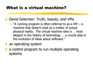 What is a virtual machine? David Gelernter: Truth, beauty, and VMs “ A running program is often referred to as a VM -- a machine that doesn’t exist as a matter of actual physical reality.  The virtual machine idea is … most elegant in the history of technology … a crucial step in the evolution of ideas about software.” an operating system a control program to run multiple operating systems 