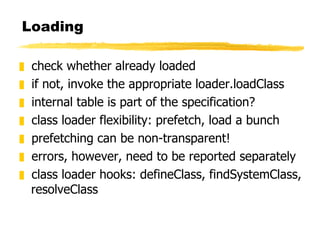 Loading check whether already loaded if not, invoke the appropriate loader.loadClass internal table is part of the specification? class loader flexibility: prefetch, load a bunch prefetching can be non-transparent! errors, however, need to be reported separately class loader hooks: defineClass, findSystemClass, resolveClass 