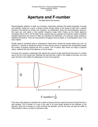 Computer Science E-7: Exposing Digital Photography
                                         Harvard Extension School
                                                 Fall 2010




                       Aperture and F-number
                                      The Math Behind the Number


Electromagnetic radiation is made up of photons, elementary particles that exhibit properties of waves
and particles. Acting as a wave, a photon travels through space at the speed of light with a speciﬁc
frequency that deﬁnes its energy and, therefore, its classiﬁcation along the electromagnetic spectrum.
Our eyes can only detect a very speciﬁc frequency range which makes up the visible spectrum
(remember Roy G. Biv?). On the other hand, a photon acts as a particle such that the number of photons
available determines the amount of light, and therefore the brightness, of a particular object emitting or
reﬂecting the photons. Twice as many photons will appear twice as bright, or in photographic terms, “one
stop” brighter.

Shutter speed is somewhat easy to understand in these terms. Double the shutter speed (say, from 1/2
second to 1 second) to double the amount of time that the sensor is exposed and consequently double
the number of photons reaching the ﬁlm or sensor. The F-number (also known as f-stop or aperture
value), related to the size of the aperture, is not as simple.

A camera lens contains a diaphragm that restricts the amount of light reaching the ﬁlm plane in a similar
way to the iris of the human eye. Whereas the hole that lets in light in the middle of the eyesʼ iris is the
pupil, the hole in the middle of a diaphragm of a lens is the aperture.




If the area of the aperture is doubled, the number of photons that can reach the sensor through the lens is
also doubled. The F-number of a lens is the ratio of its focal length divided by the diameter of the
aperture. Since the F-number is a ratio involving the diameter, and not the area, we lose the ability to
nicely double or halve a number to calculate a stop.




                                                   1 of 4
 