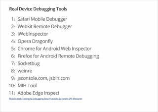 Real Device Debugging Tools
1. Safari Mobile Debugger
2. Webkit Remote Debugger
3. iWebInspector
4. Opera Dragonfly
5. Chrome for Android Web Inspector
6. Firefox for Android Remote Debugging
7. Socketbug
8. weinre
9. jsconsole.com, jsbin.com
10. MIH Tool
11. Adobe Edge Inspect
·
·
·
·
·
·
·
·
·
·
·
Mobile Web Testing & Debugging Best Practices by Andre JAY Meissner
 