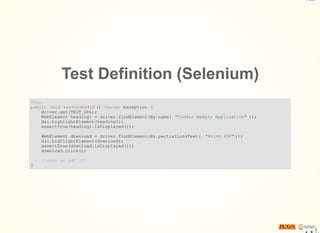 Test Definition (Selenium)
@Test
public void testOrderPDF () throws Exception {
driver.get(TEST_URL);
WebElement heading1 = driver.findElement(By.name( "Cookie Bakery Application" ));
dsl.highlightElement(heading1);
assertTrue(heading1.isDisplayed());
WebElement download = driver.findElement(By.partialLinkText( "Print PDF" ));
dsl.highlightElement(download);
assertTrue(download.isDisplayed());
download.click();
//save as pdf ???
}
 