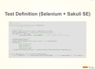 Test Definition (Selenium + Sakuli SE)
@Test
@SakuliTestCase
public void testOrderPDF () throws Exception {
//... open pdf in browser
//save as pdf
screen.find( "save_button.png" ).highlight().click();
String pdfFilePath = "/tmp/order-confirmation.pdf" ;
env.type( "a", Key.CTRL) //mark filename in "save under" dialog
.type(pdfFilePath + Key.ENTER); //type filename and press ENTER
//open pdf and validate
openPDF(pdfFilePath);
screen.waitForImage( "pdf_order_header" , 30).highlight();
Stream.of(
"pdf_blueberry" ,
"pdf_caramel" ,
"pdf_chocolate" ,
"pdf_place_order"
).forEach(validationPicture -> screen.find(validationPicture).highlight());
}
private Application openPDF(String pdfFilePath) {
return pdfEditor = new Application(PDF_EDITOR_NAME + " "" + pdfFilePath + """).open();
}
 