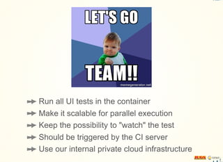 Run all UI tests in the container
Make it scalable for parallel execution
Keep the possibility to "watch" the test
Should be triggered by the CI server
Use our internal private cloud infrastructure
 