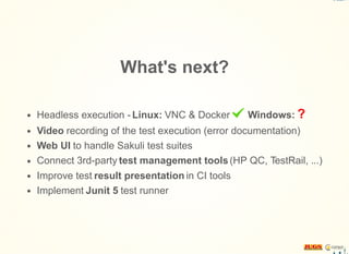 What's next?
Headless execution - Linux: VNC & Docker Windows: ?
Video recording of the test execution (error documentation)
Web UI to handle Sakuli test suites
Connect 3rd-party test management tools(HP QC, TestRail, ...)
Improve test result presentation in CI tools
Implement Junit 5 test runner
 
