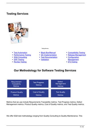 Testing Services




                                          Testing Services




        Test Automation                  Black Box/Manual                 Compatibility Testing
        Performance Testing              QC Implementation                Release Management
        SQA Consulting                   Test Documentation               Configuration
        SAP Testing                      Validation                       Management
        Revitas Testing                                                   ETLTesting



         Our Methodology for Software Testing Services




Metrics that we use include Requirements Traceability metrics, Test Progress metrics, Defect
Management metrics, Product Quality metrics, Cost of Quality metrics, and Test Quality metrics.




We offer SQA test methodology ranging from Quality Consulting to Quality Maintenance. This




                                                                                         1/4
 