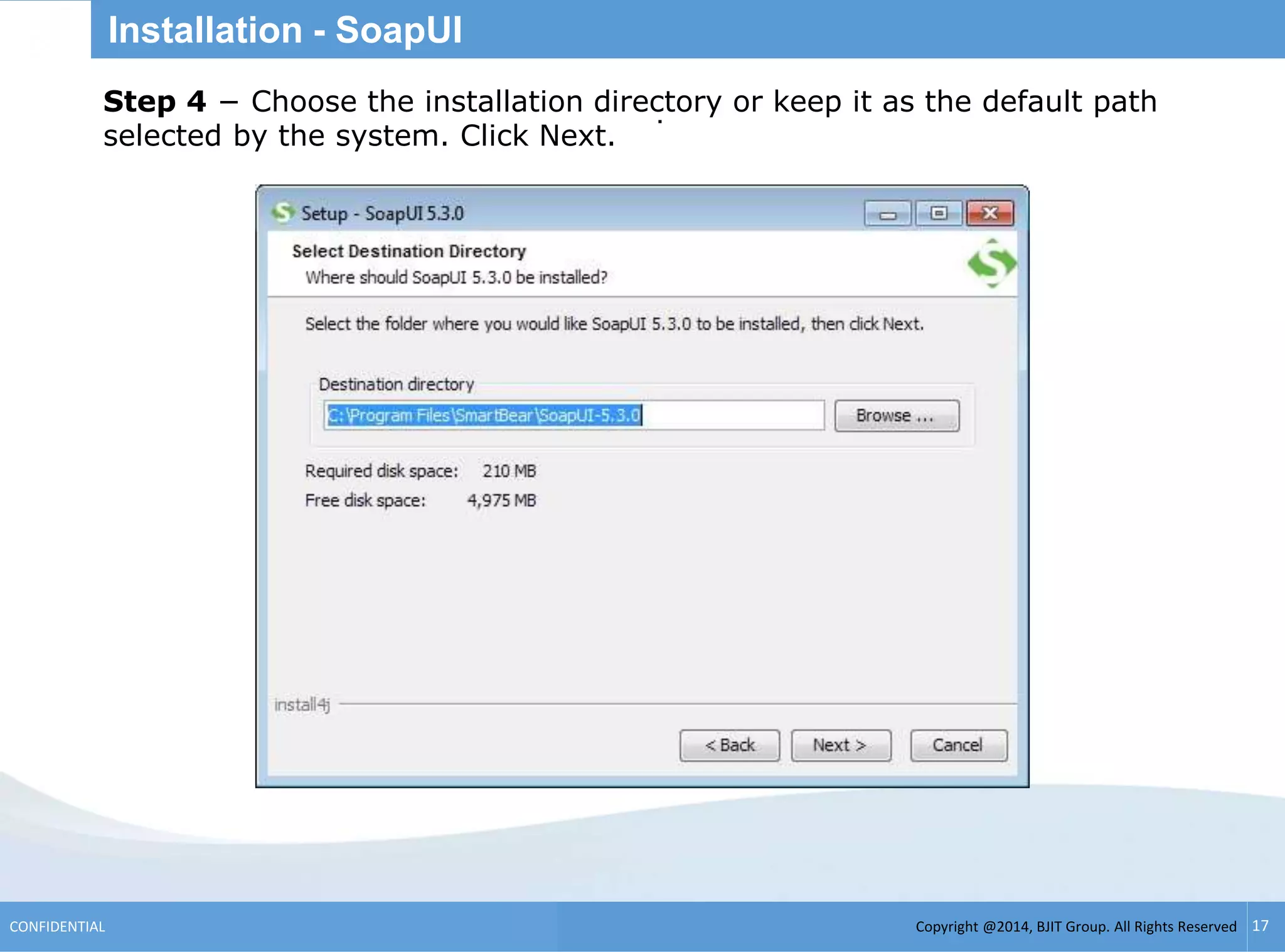 Copyright @2014, BJIT Group. All Rights ReservedCONFIDENTIAL 17
Installation - SoapUI
.Step 4 − Choose the installation directory or keep it as the default path
selected by the system. Click Next.
 